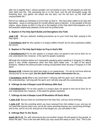 after me is mightier than I, whose sandals I am not worthy to carry. He will baptize you with the
Holy Spirit and fire. "His winnowing fan is in His hand, and He will thoroughly purge His
threshing floor, and gather His wheat into the barn; but He will burn up the chaff with
unquenchable fire."
Part of our calling as Christians is to be Holy as God is. We have been called to be holy and
blameless. Jesus is coming back for a bride without spot or blemish. In the parable of the ten
virgins, Jesus shows us that it is the oil or the baptism of the Holy Spirit that prepares us for
this beautiful relationship between Christ and his purified bride.
4. Baptism In The Holy Spirit Builds and Strengthens Our Faith.
Jude 1:20 But you, beloved, building yourselves up on your most holy faith, praying in the
Holy Spirit...
1 Corinthians 14:4 He who speaks in a tongue edifies himself, but he who prophesies edifies
the church.
5. Baptism In The Holy Spirit Helps Us Pray In God's Will.
1 Corinthians14:2 For he who speaks in a tongue does not speak to men but to God, for no
one understands him; however, in the spirit he speaks mysteries.
Although the scripture below isn’t necessarily speaking about speaking in tongues it is talking
about a very similar experience when the Holy Spirit takes over. In light of the above
Scripture, I believe the same principle is being incorporated when we pray in tongues or in the
Spirit.
Romans 8:26 Likewise the Spirit also helps in our weaknesses. For we do not know what we
should pray for as we ought, but the Spirit Himself makes intercession for us...
1 Corinthians 14:15 What is the result then? I will pray with the spirit, and I will also pray with
the understanding. I will sing with the spirit, and I will also sing with the understanding.
6. It Brings Us Into A Deeper Level Of Intimacy With God.
1 Corinthians14:2 For he who speaks in a tongue does not speak to men but to God, for no
one understands him; however, in the spirit he speaks mysteries.
7. It Brings Us Into A Deeper Level Of Revelation Of God's Word.
1 John 2:20 But you have an anointing from the Holy One, and you know all things.
1 John 2:27 But the anointing which you have received from Him abides in you, and you do
not need that anyone teach you; but as the same anointing teaches you concerning all things,
and is true, and is not a lie, and just as it has taught you, you will abide in Him.
8. It Brings Rest To Our Souls.
Isaiah 28:11-12 For with stammering lips and another tongue He will speak to this people, to
whom He said, "This is the rest with which you may cause the weary to rest," And, "This is the
 