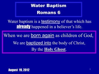 Water Baptism
                      Romans 6

 Water baptism is a testimony of that which has
     already happened in a believer’s life.

When we are born again as children of God,
     We are baptized into the body of Christ,
              By the Holy Ghost.



  August 19, 2012                               1
 