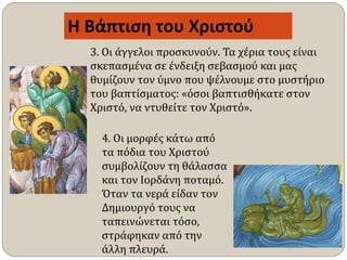 4. Οι μορφές κάτω από
τα πόδια του Χριστού
συμβολίζουν τη θάλασσα
και τον Ιορδάνη ποταμό.
Όταν τα νερά είδαν τον
Δημιουργό τους να
ταπεινώνεται τόσο,
στράφηκαν από την
άλλη πλευρά.
Η Βάπτιση του Χριστού
3. Οι άγγελοι προσκυνούν. Τα χέρια τους είναι
σκεπασμένα σε ένδειξη σεβασμού και μας
θυμίζουν τον ύμνο που ψέλνουμε στο μυστήριο
του βαπτίσματος: «όσοι βαπτισθήκατε στον
Χριστό, να ντυθείτε τον Χριστό».
 