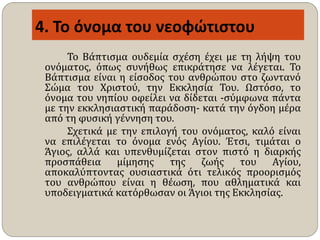 4. Το όνομα του νεοφώτιστου
Το Βάπτισμα ουδεμία σχέση έχει με τη λήψη του
ονόματος, όπως συνήθως επικράτησε να λέγεται. Το
Βάπτισμα είναι η είσοδος του ανθρώπου στο ζωντανό
Σώμα του Χριστού, την Εκκλησία Του. Ωστόσο, το
όνομα του νηπίου οφείλει να δίδεται -σύμφωνα πάντα
με την εκκλησιαστική παράδοση- κατά την όγδοη μέρα
από τη φυσική γέννηση του.
Σχετικά με την επιλογή του ονόματος, καλό είναι
να επιλέγεται το όνομα ενός Αγίου. Έτσι, τιμάται ο
Άγιος, αλλά και υπενθυμίζεται στον πιστό η διαρκής
προσπάθεια μίμησης της ζωής του Αγίου,
αποκαλύπτοντας ουσιαστικά ότι τελικός προορισμός
του ανθρώπου είναι η θέωση, που αθληματικά και
υποδειγματικά κατόρθωσαν οι Άγιοι της Εκκλησίας.
 