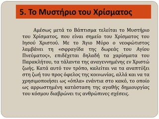 5. Το Μυστήριο του Χρίσματος
Αμέσως μετά το Βάπτισμα τελείται το Μυστήριο
του Χρίσματος, που είναι σημείο του Χρίσματος του
Ιησού Χριστού. Με το Άγιο Μύρο ο νεοφώτιστος
λαμβάνει τη «σφραγίδα της δωρεάς του Αγίου
Πνεύματος», επιδέχεται δηλαδή τα χαρίσματα του
Παρακλήτου, τα τάλαντα της αναγεννημένης εν Χριστώ
ζωής. Κατά αυτό τον τρόπο, καλείται να τα αναπτύξει
στη ζωή του προς όφελος της κοινωνίας, αλλά και να τα
χρησιμοποιήσει ως «όπλα» ενάντια στο κακό, το οποίο
ως αρρωστημένη κατάσταση της αγαθής δημιουργίας
του κόσμου διαβρώνει τις ανθρώπινες σχέσεις.
 