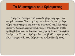 Το Μυστήριο του Χρίσματος
Ο ιερέας, ύστερα από κατάλληλη ευχή, χρίει το
νεοφώτιστο σε όλα τα μέρη του σώματός του με Άγιο
Μύρο κάνοντας το σημείο του σταυρού και λέγοντας:
«Σφραγίς δωρεάς Πνεύματος Αγίου». Η συμβολική αυτή
πράξη βεβαιώνει τη δωρεά των χαρισμάτων του Αγίου
Πνεύματος. Έτσι το Χρίσμα έχει μια βαθύτερη σημασία,
είναι η σφραγίδα του δώρου του Αγίου Πνεύματος.
 