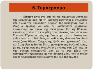 6. Συμπέρασμα
Η Βάπτιση είναι ένα από τα πιο σημαντικά μυστήρια
της Εκκλησίας μας. Με τη Βάπτιση εισάγεται ο άνθρωπος
στο σώμα της Εκκλησίας. Κεφαλή της Εκκλησίας είναι ο
ίδιος ο Χριστός και όλοι οι βαπτισμένοι χριστιανοί
αποτελούμε το σώμα της Εκκλησίας. Με τη Βάπτιση
επομένως γινόμαστε και μέλη του σώματος του ίδιου του
Χριστού. Κύριος σκοπός της Βάπτισης είναι η ένωση του
ανθρώπου με το Θεό. Θεός και άνθρωπος γίνονται ένα. Αυτό
ονομάζεται θέωση. Στόχος της ζωής του χριστιανού είναι
αυτή ακριβώς η θέωση. Με τα μυστήρια της Εκκλησίας μας,
με την εφαρμογή της εντολής της αγάπης στη ζωή μας, με
την συνεχή επικοινωνία μας με το Θεό μέσω της
καθημερινής προσευχής, με την άσκηση μέσω της νηστείας
και της εγκράτειας πορευόμαστε την οδό της θέωσης.
 