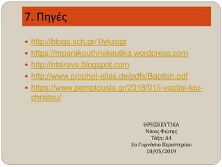 7. Πηγές
 http://blogs.sch.gr/1lykzogr
 https://mparakouthriskeutika.wordpress.com
 http://ntsireve.blogspot.com
 http://www.prophet-elias.de/pdfs/Baptish.pdf
 https://www.pemptousia.gr/2018/01/i-vaptisi-tou-
christou/
ΘΡΗΣΚΕΥΤΙΚΑ
Νίκος Φώτης
Τάξη: Α4
3ο Γυμνάσιο Περιστερίου
10/05/2019
 