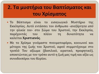 2. Τα μυστήρια του Βαπτίσματος και
του Χρίσματος
 Το Βάπτισμα είναι το εισαγωγικό Μυστήριο της
Εκκλησίας. Αυτό εντάσσει τον άνθρωπο -ανεξάρτητα από
την ηλικία του- στο Σώμα του Χριστού, την Εκκλησία,
παρέχοντάς του πλέον τη δυνατότητα να
καλείται Χριστιανός.
 Με το Χρίσμα γινόμαστε πνευματοφόροι, κοινωνοί και
μέτοχοι της ζωής του Χριστού, αφού συμμετέχουμε στο
τριπλό Του αξίωμα (βασιλικό, ιερατικό, προφητικό),
αποκτώντας με τον τρόπο αυτό η ζωή μας τιμή και αξία ως
συνοδοιπόροι του Κυρίου.
 