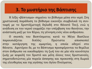 3. Το μυστήριο της Βάπτισης
Η λέξη «βάπτισμα» σημαίνει το βύθισμα μέσα στο νερό. Στη
χριστιανική παράδοση το βύθισμα εικονίζει συμβολικά τη συν-
ταφή με το Χριστό(μετοχή δηλαδή στο θάνατό Του), ενώ η
ανάδυση εκ του νερού εκφράζει την υπέρβαση του θανάτου, την
ανάσταση μαζί με τον Κύριο, τη γέννηση ενός νέου ανθρώπου.
Ο σκοπός του Βαπτίσματος κατά το Μέγα Βασίλειο
παρουσιάζεται διπλός: Πρώτιστα αποσκοπεί
στην κατάργηση της αμαρτίας, η οποία οδηγεί στο
θάνατο. Αφετέρου δε, με το Βάπτισμα προσφέρονται τα θεμέλια
στον άνθρωπο να οικοδομήσει τη ζωή του σε μία νέα κοινότητα
ζωής με κεφαλή τον Χριστό και μέλη όλους τους Χριστιανούς,
σηματοδοτώντας μία πορεία άσκησης και προκοπής στη δωρεά
της ελευθερίας και της αγάπης του Αγίου Πνεύματος.
 