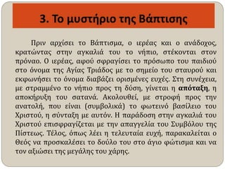 Πριν αρχίσει το Βάπτισμα, ο ιερέας και ο ανάδοχος,
κρατώντας στην αγκαλιά του το νήπιο, στέκονται στον
πρόναο. Ο ιερέας, αφού σφραγίσει το πρόσωπο του παιδιού
στο όνομα της Αγίας Τριάδος με το σημείο του σταυρού και
εκφωνήσει το όνομα διαβάζει ορισμένες ευχές. Στη συνέχεια,
με στραμμένο το νήπιο προς τη δύση, γίνεται η απόταξη, η
αποκήρυξη του σατανά. Ακολουθεί, με στροφή προς την
ανατολή, που είναι (συμβολικά) το φωτεινό βασίλειο του
Χριστού, η σύνταξη με αυτόν. Η παράδοση στην αγκαλιά του
Χριστού επισφραγίζεται με την απαγγελία του Συμβόλου της
Πίστεως. Τέλος, όπως λέει η τελευταία ευχή, παρακαλείται ο
Θεός να προσκαλέσει το δούλο του στο άγιο φώτισμα και να
τον αξιώσει της μεγάλης του χάρης.
 