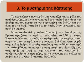 Το περιεχόμενο των ευχών υπογραμμίζει και το ρόλο του
αναδόχου. Ομολογεί για λογαριασμό του παιδιού την πίστη της
Εκκλησίας, που πρέπει να ‘ναι σαρκωμένη και έκδηλη και στη
δική του τη ζωή. Αυτή θα δει το παιδί, όταν μεγαλώσει, και
αυτή θα μιμηθεί.
Μετά ακολουθεί η καθαυτό τελετή του Βαπτίσματος.
Πρώτα αγιάζεται το νερό και ευλογείται το λάδι με ευχές.
Έπειτα λαδώνεται το παιδί, για τη θεραπεία της ψυχής και του
σώματος από τον ιερέα και στη συνέχεια βυθίζεται τρεις φορές
στην κολυμβήθρα. Η τριπλή κατάδυση και ανάδυση στο νερό
της κολυμβήθρας σημαίνει τη συμμετοχή του βαπτιζόμενου
στην τριήμερη ταφή και την Ανάσταση του Χριστού. Στη
συνέχεια, χρίεται με άγιο μύρο, και το ντύνουμε στα ολόλευκα.
Ανήκει πια στο Χριστό και στην Εκκλησία.
 