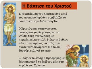 1. Η κατάδυση του Χριστού στα νερά
του ποταμού Ιορδάνη συμβολίζει το
θάνατο και την Ανάστασή Του.
Ο Χριστός μας ταπεινώνεται,
βαπτίζεται χωρίς ρούχα, για να
ντύσει τους ανθρώπους με
παραδεισένια στολή. Στέκεται όρθιος
πάνω στα νερά ως νικητής των
σκοτεινών δυνάμεων. Με το δεξί
Του χέρι ευλογεί το νερό.
2. Ο άγιος Ιωάννης ο Πρόδρομος με
δέος ακουμπά το δεξί του χέρι στο
κεφάλι του Χριστού.
Η Βάπτιση του Χριστού
 
