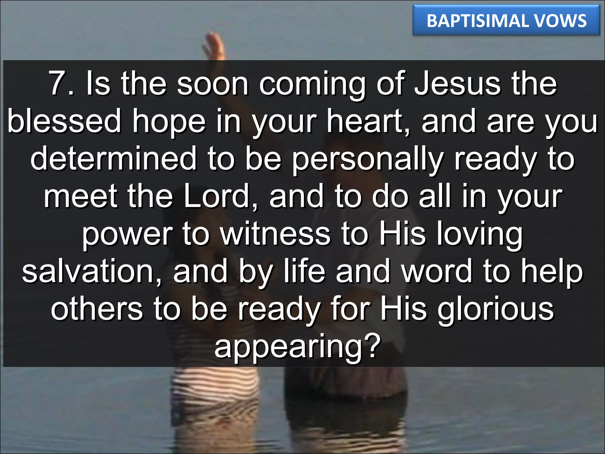 7. Is the soon coming of Jesus the blessed hope in your heart, and are you determined to be personally ready to meet the Lord, and to do all in your power to witness to His loving salvation, and by life and word to help others to be ready for His glorious appearing?  BAPTISIMAL VOWS 