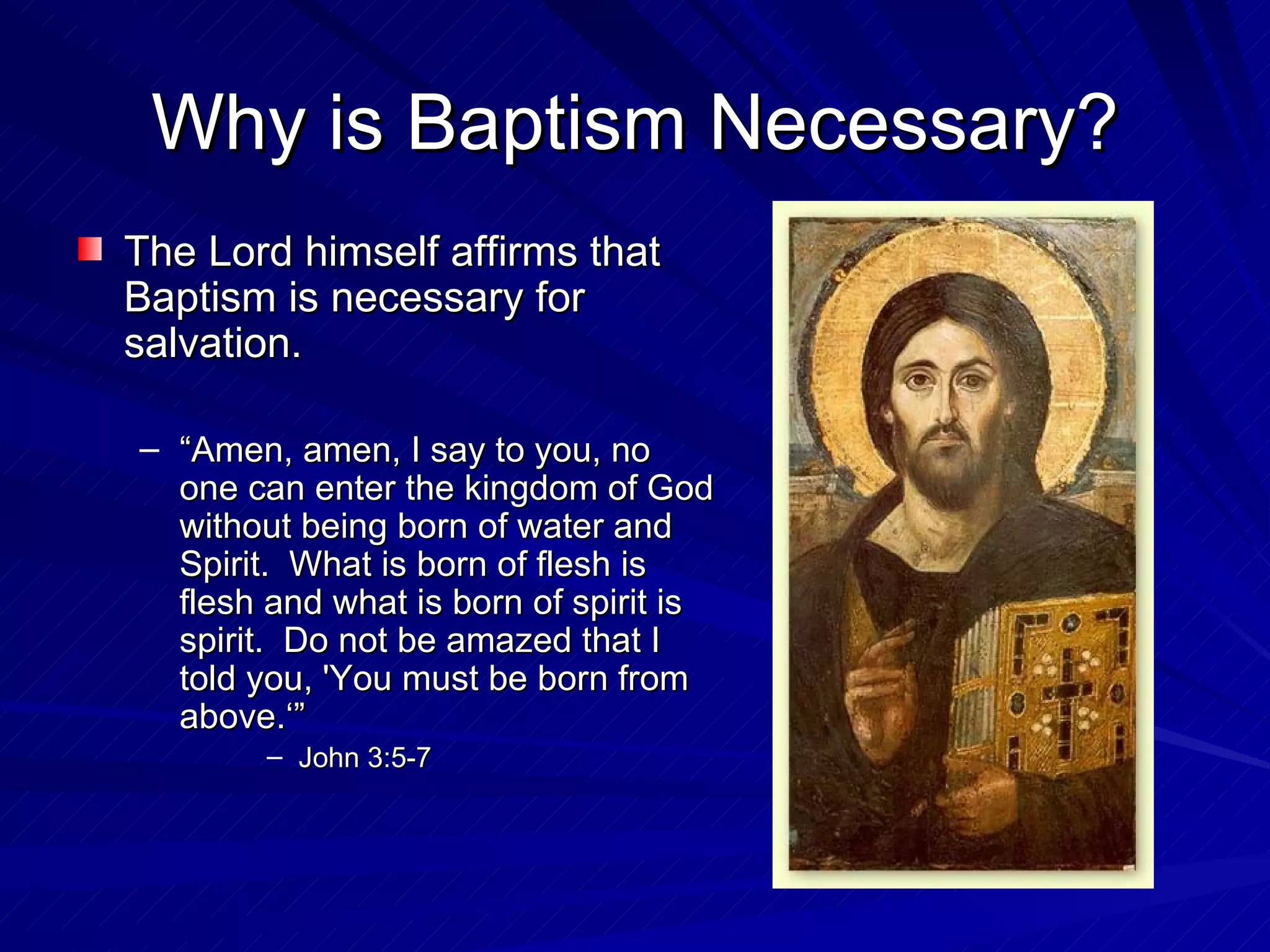 Why is Baptism Necessary?
The Lord himself affirms that
Baptism is necessary for
salvation.

– “Amen, amen, I say to you, no
  one can enter the kingdom of God
  without being born of water and
  Spirit. What is born of flesh is
  flesh and what is born of spirit is
  spirit. Do not be amazed that I
  told you, 'You must be born from
  above.‘”
        – John 3:5-7
 