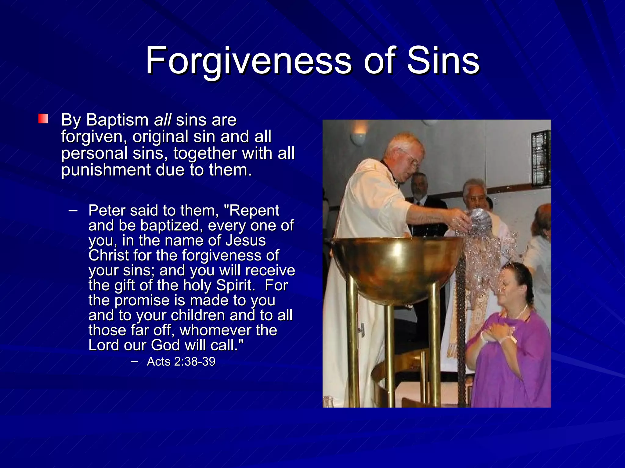 Forgiveness of Sins
By Baptism all sins are
forgiven, original sin and all
personal sins, together with all
punishment due to them.

 – Peter said to them, "Repent
   and be baptized, every one of
   you, in the name of Jesus
   Christ for the forgiveness of
   your sins; and you will receive
   the gift of the holy Spirit. For
   the promise is made to you
   and to your children and to all
   those far off, whomever the
   Lord our God will call."
          – Acts 2:38-39
 