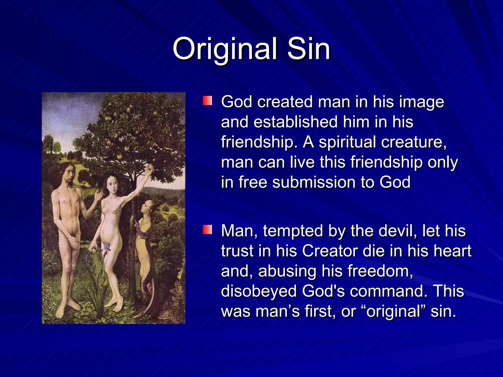 Original Sin
   God created man in his image
   and established him in his
   friendship. A spiritual creature,
   man can live this friendship only
   in free submission to God

   Man, tempted by the devil, let his
   trust in his Creator die in his heart
   and, abusing his freedom,
   disobeyed God's command. This
   was man’s first, or “original” sin.
 