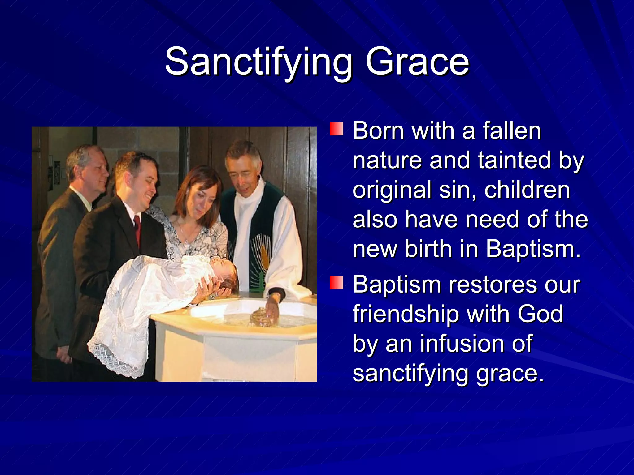 Sanctifying Grace
          Born with a fallen
          nature and tainted by
          original sin, children
          also have need of the
          new birth in Baptism.
          Baptism restores our
          friendship with God
          by an infusion of
          sanctifying grace.
 