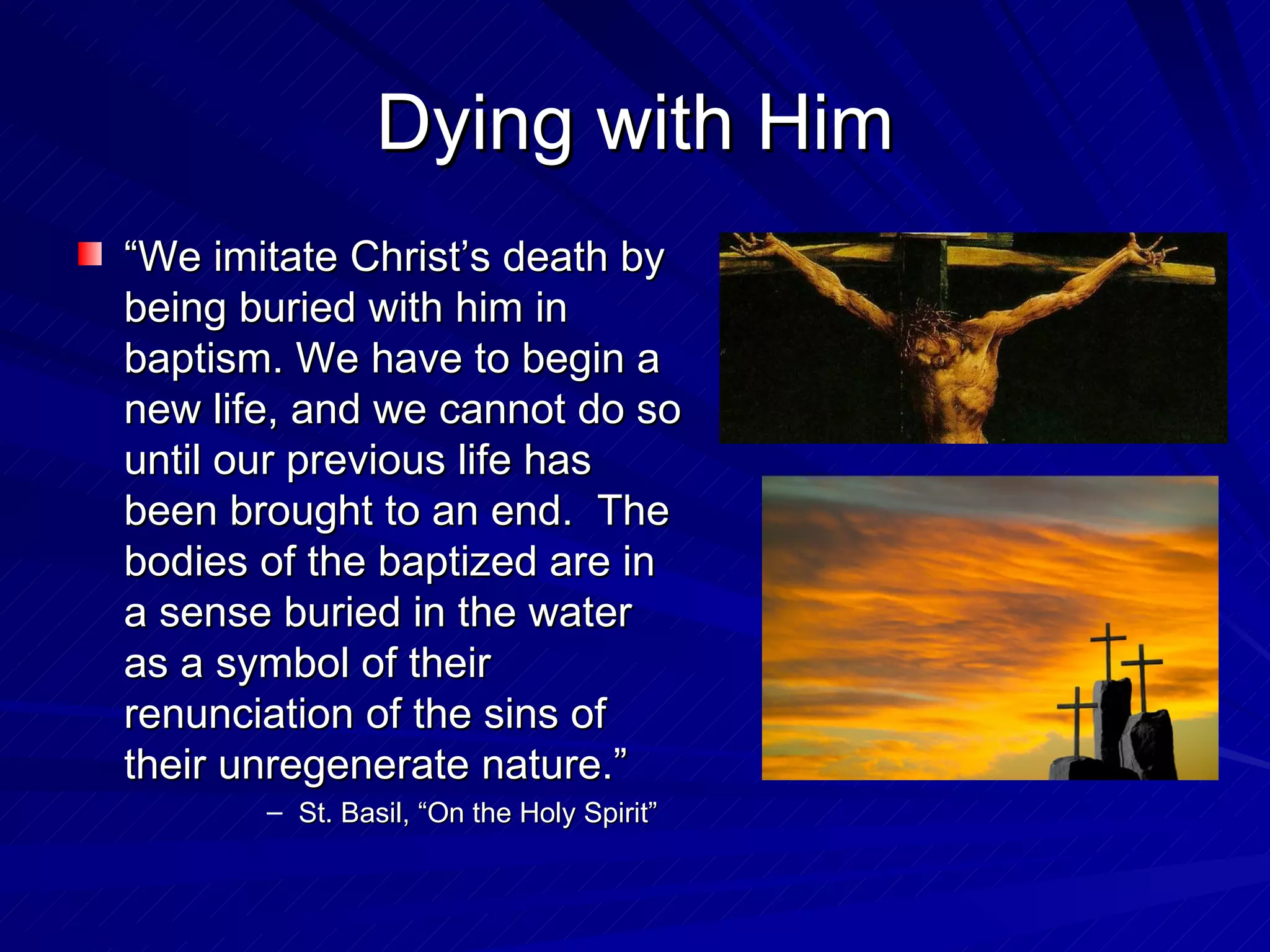 Dying with Him
“We imitate Christ’s death by
being buried with him in
baptism. We have to begin a
new life, and we cannot do so
until our previous life has
been brought to an end. The
bodies of the baptized are in
a sense buried in the water
as a symbol of their
renunciation of the sins of
their unregenerate nature.”
       – St. Basil, “On the Holy Spirit”
 