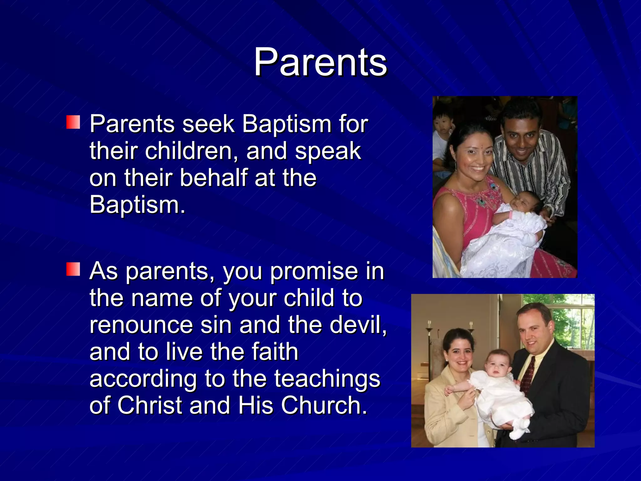 Parents
Parents seek Baptism for
their children, and speak
on their behalf at the
Baptism.

As parents, you promise in
the name of your child to
renounce sin and the devil,
and to live the faith
according to the teachings
of Christ and His Church.
 