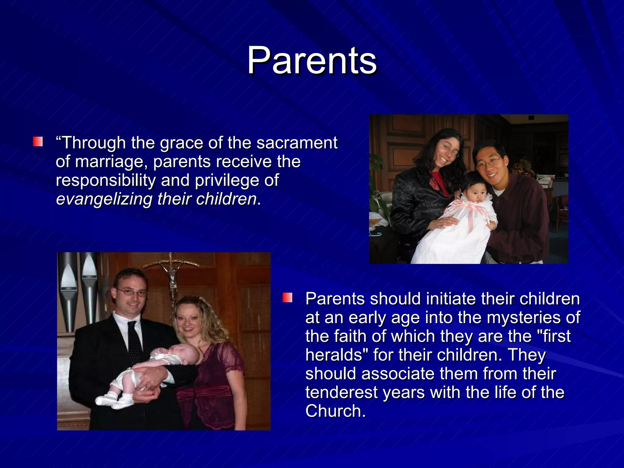 Parents
“Through the grace of the sacrament
of marriage, parents receive the
responsibility and privilege of
evangelizing their children.




                              Parents should initiate their children
                              at an early age into the mysteries of
                              the faith of which they are the "first
                              heralds" for their children. They
                              should associate them from their
                              tenderest years with the life of the
                              Church.
 