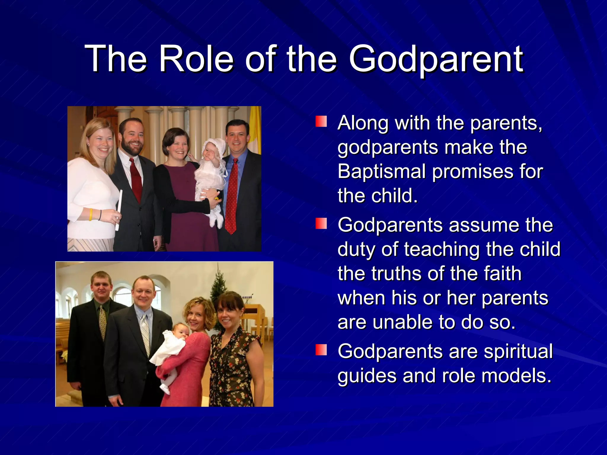 The Role of the Godparent
              Along with the parents,
              godparents make the
              Baptismal promises for
              the child.
              Godparents assume the
              duty of teaching the child
              the truths of the faith
              when his or her parents
              are unable to do so.
              Godparents are spiritual
              guides and role models.
 
