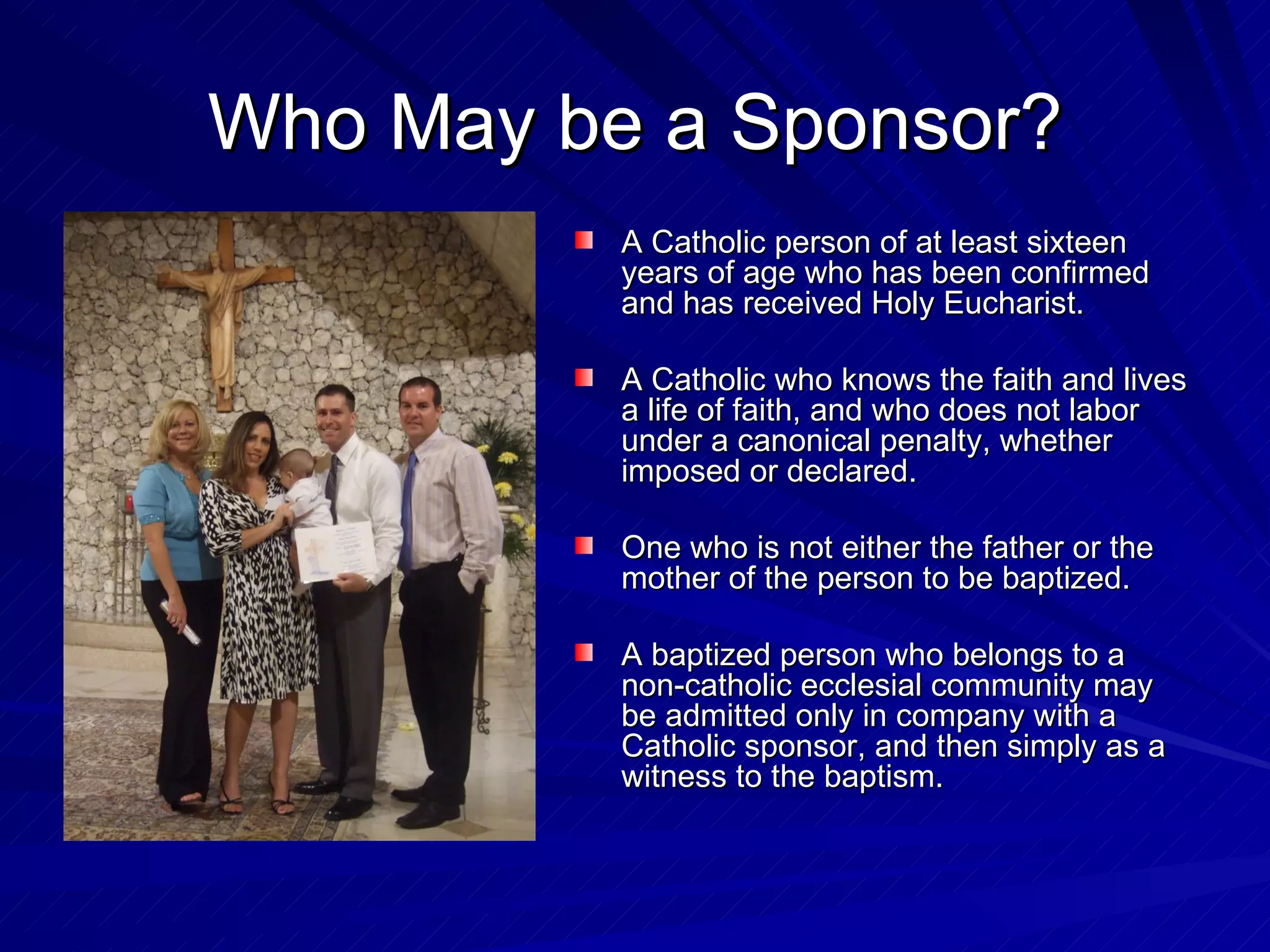 Who May be a Sponsor?
          A Catholic person of at least sixteen
          years of age who has been confirmed
          and has received Holy Eucharist.

          A Catholic who knows the faith and lives
          a life of faith, and who does not labor
          under a canonical penalty, whether
          imposed or declared.

          One who is not either the father or the
          mother of the person to be baptized.

          A baptized person who belongs to a
          non-catholic ecclesial community may
          be admitted only in company with a
          Catholic sponsor, and then simply as a
          witness to the baptism.
 
