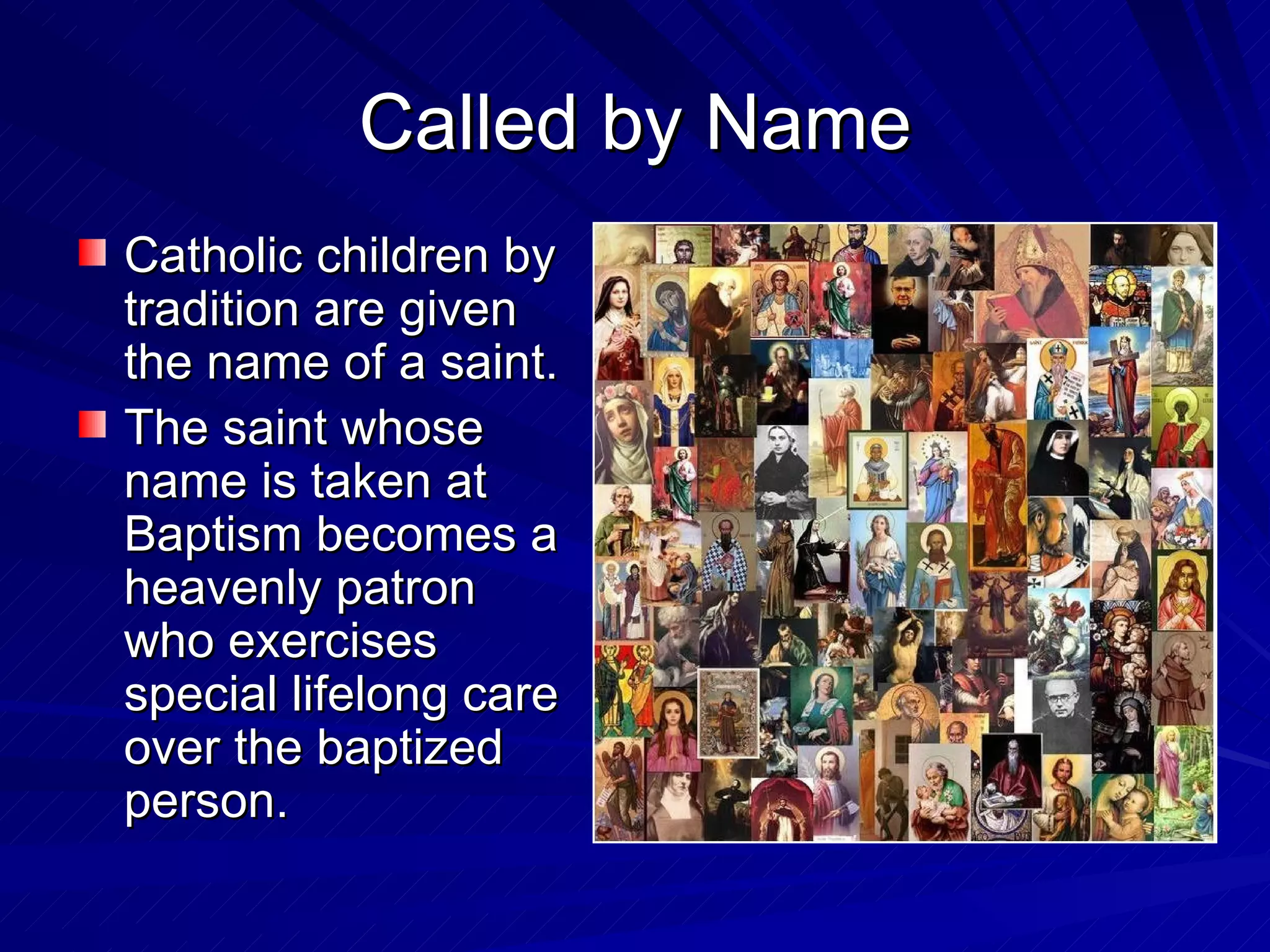 Called by Name
Catholic children by
tradition are given
the name of a saint.
The saint whose
name is taken at
Baptism becomes a
heavenly patron
who exercises
special lifelong care
over the baptized
person.
 