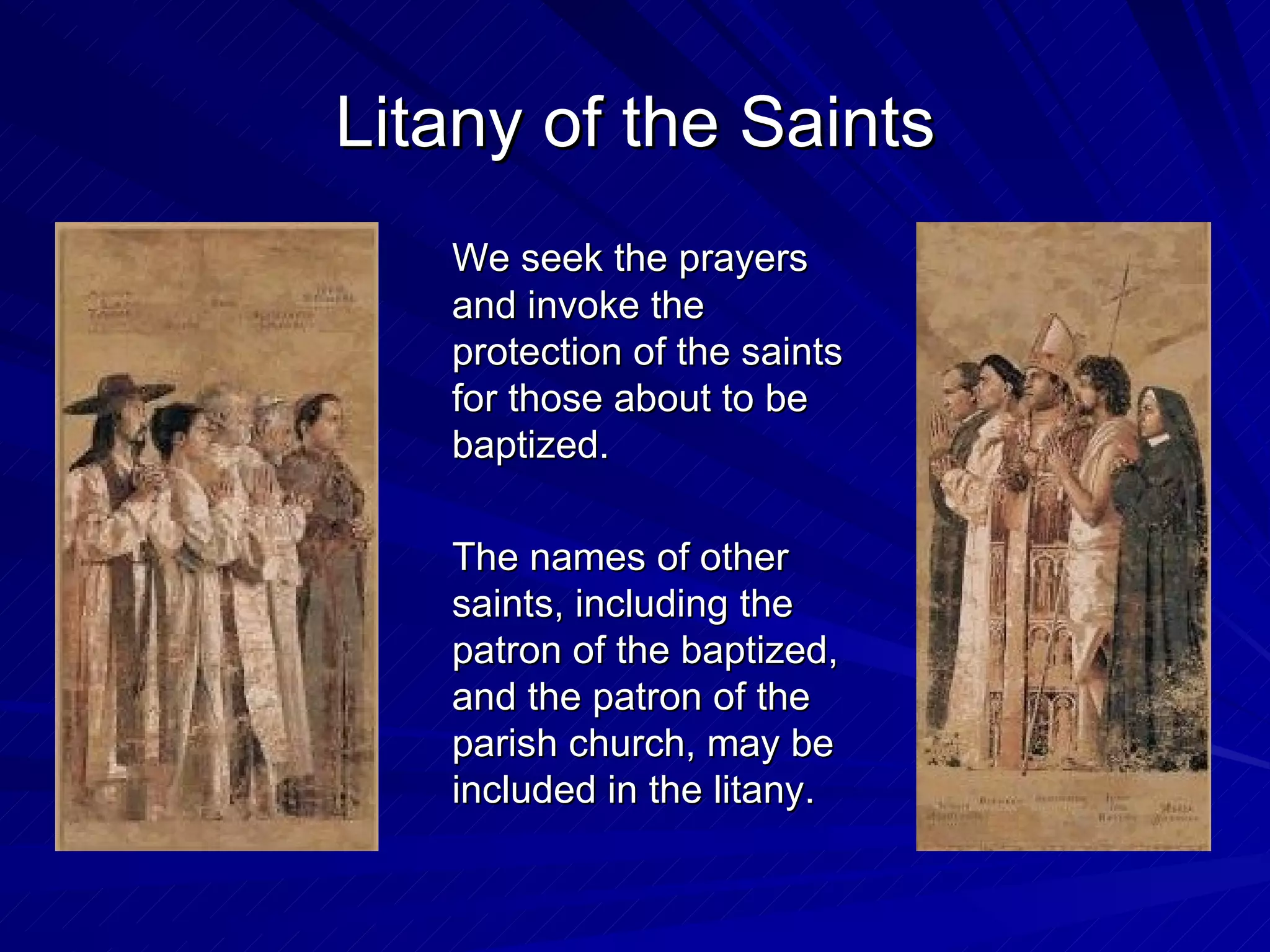 Litany of the Saints
   We seek the prayers
   and invoke the
   protection of the saints
   for those about to be
   baptized.

   The names of other
   saints, including the
   patron of the baptized,
   and the patron of the
   parish church, may be
   included in the litany.
 