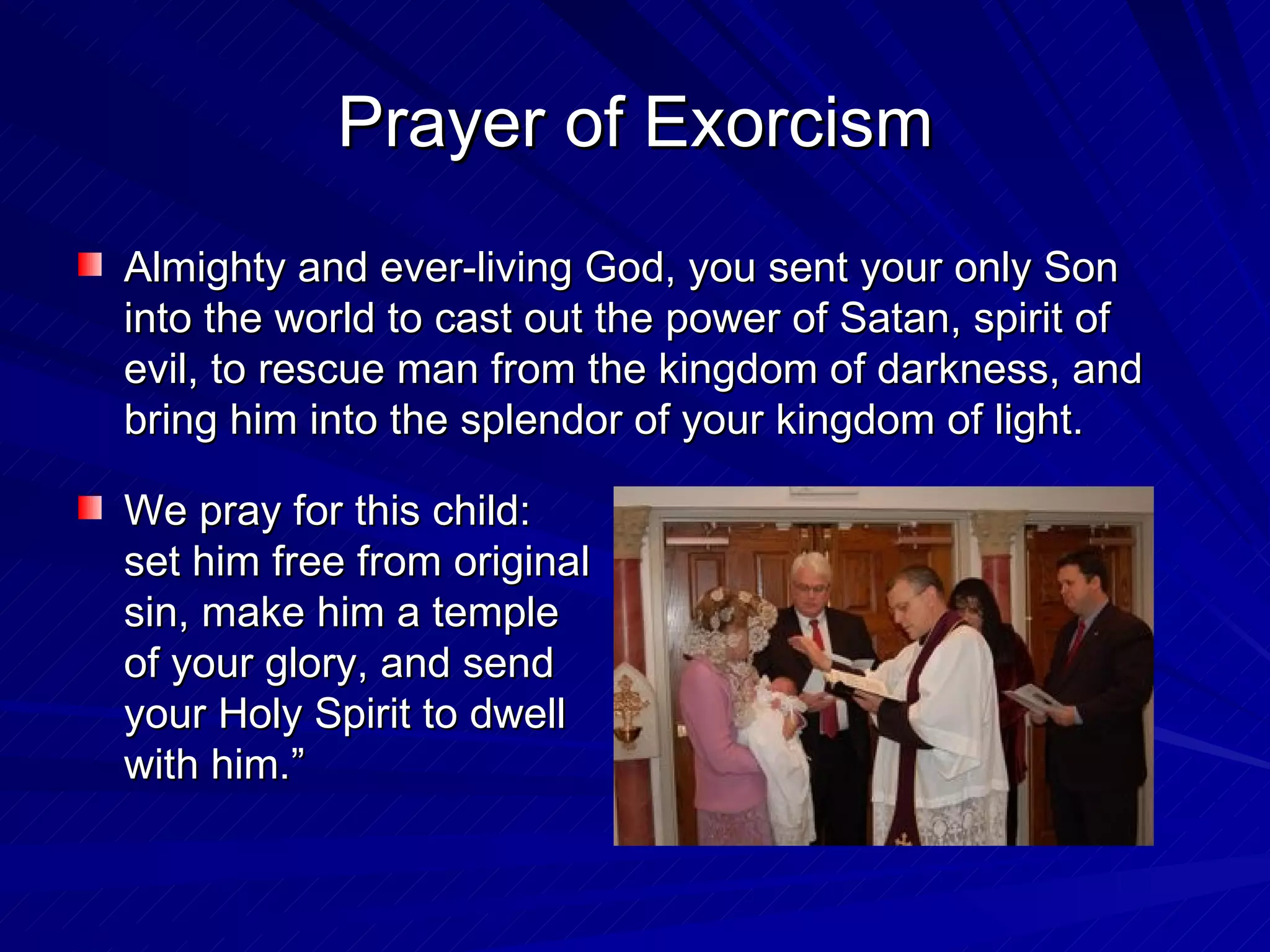 Prayer of Exorcism
Almighty and ever-living God, you sent your only Son
into the world to cast out the power of Satan, spirit of
evil, to rescue man from the kingdom of darkness, and
bring him into the splendor of your kingdom of light.

We pray for this child:
set him free from original
sin, make him a temple
of your glory, and send
your Holy Spirit to dwell
with him.”
 
