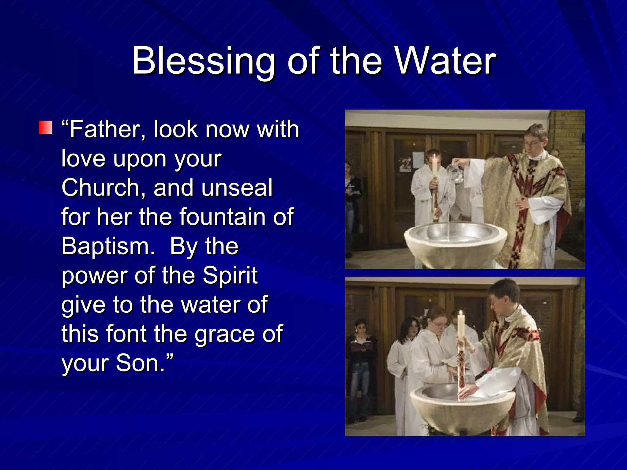 Blessing of the Water
“Father, look now with
love upon your
Church, and unseal
for her the fountain of
Baptism. By the
power of the Spirit
give to the water of
this font the grace of
your Son.”
 