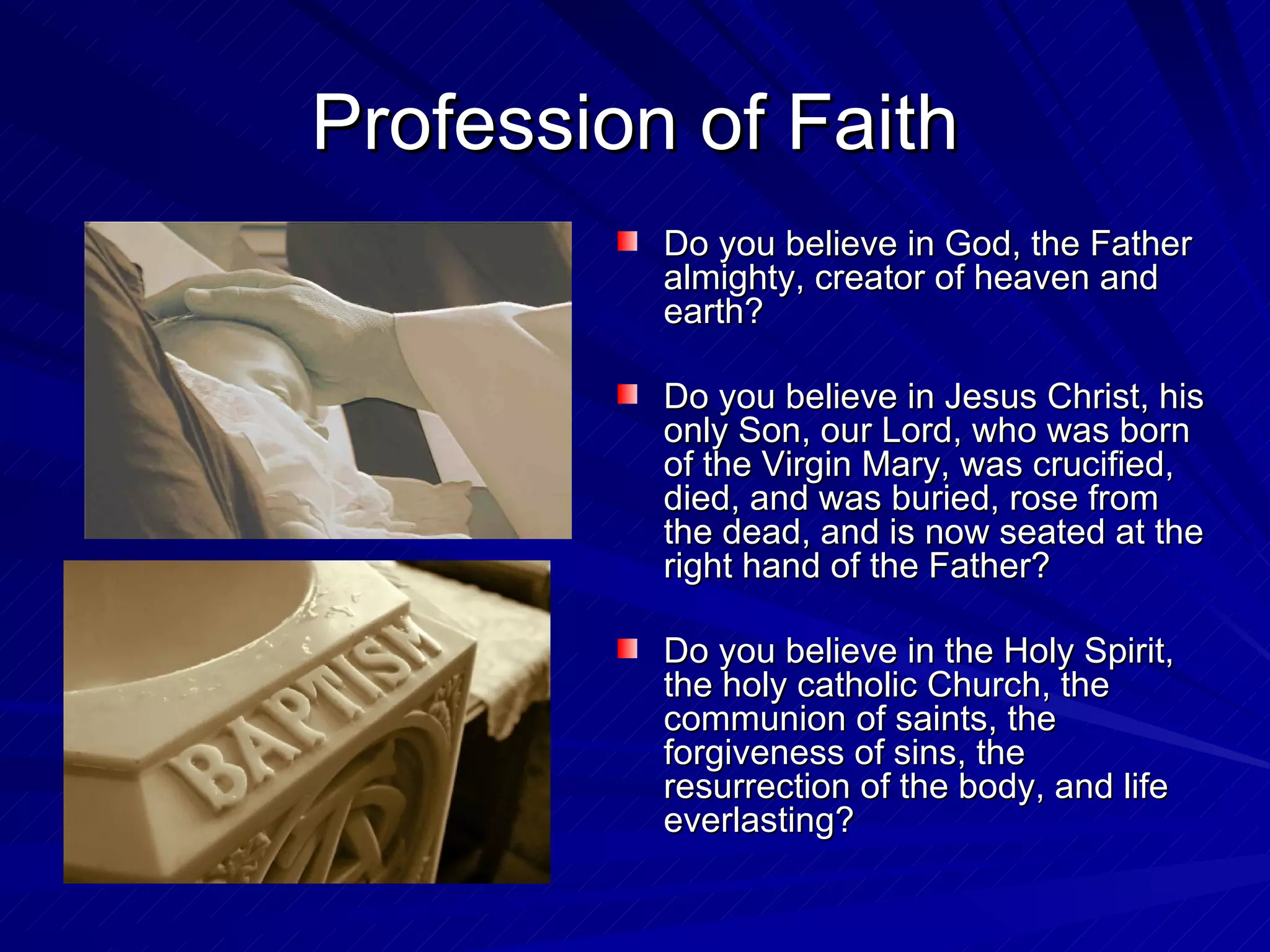 Profession of Faith
          Do you believe in God, the Father
          almighty, creator of heaven and
          earth?

          Do you believe in Jesus Christ, his
          only Son, our Lord, who was born
          of the Virgin Mary, was crucified,
          died, and was buried, rose from
          the dead, and is now seated at the
          right hand of the Father?

          Do you believe in the Holy Spirit,
          the holy catholic Church, the
          communion of saints, the
          forgiveness of sins, the
          resurrection of the body, and life
          everlasting?
 