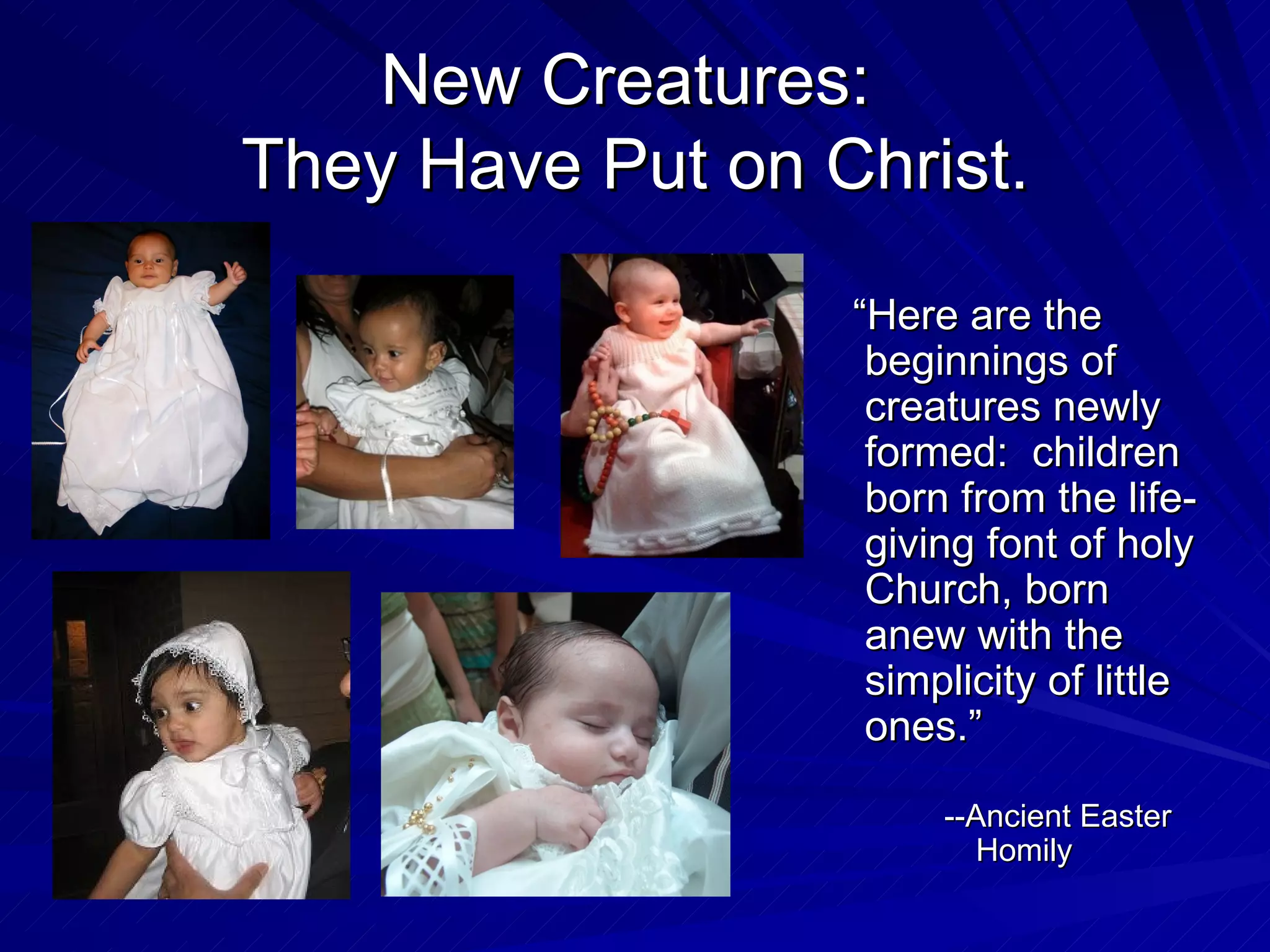 New Creatures:
They Have Put on Christ.
                  “Here are the
                   beginnings of
                   creatures newly
                   formed: children
                   born from the life-
                   giving font of holy
                   Church, born
                   anew with the
                   simplicity of little
                   ones.”

                       --Ancient Easter
                          Homily
 