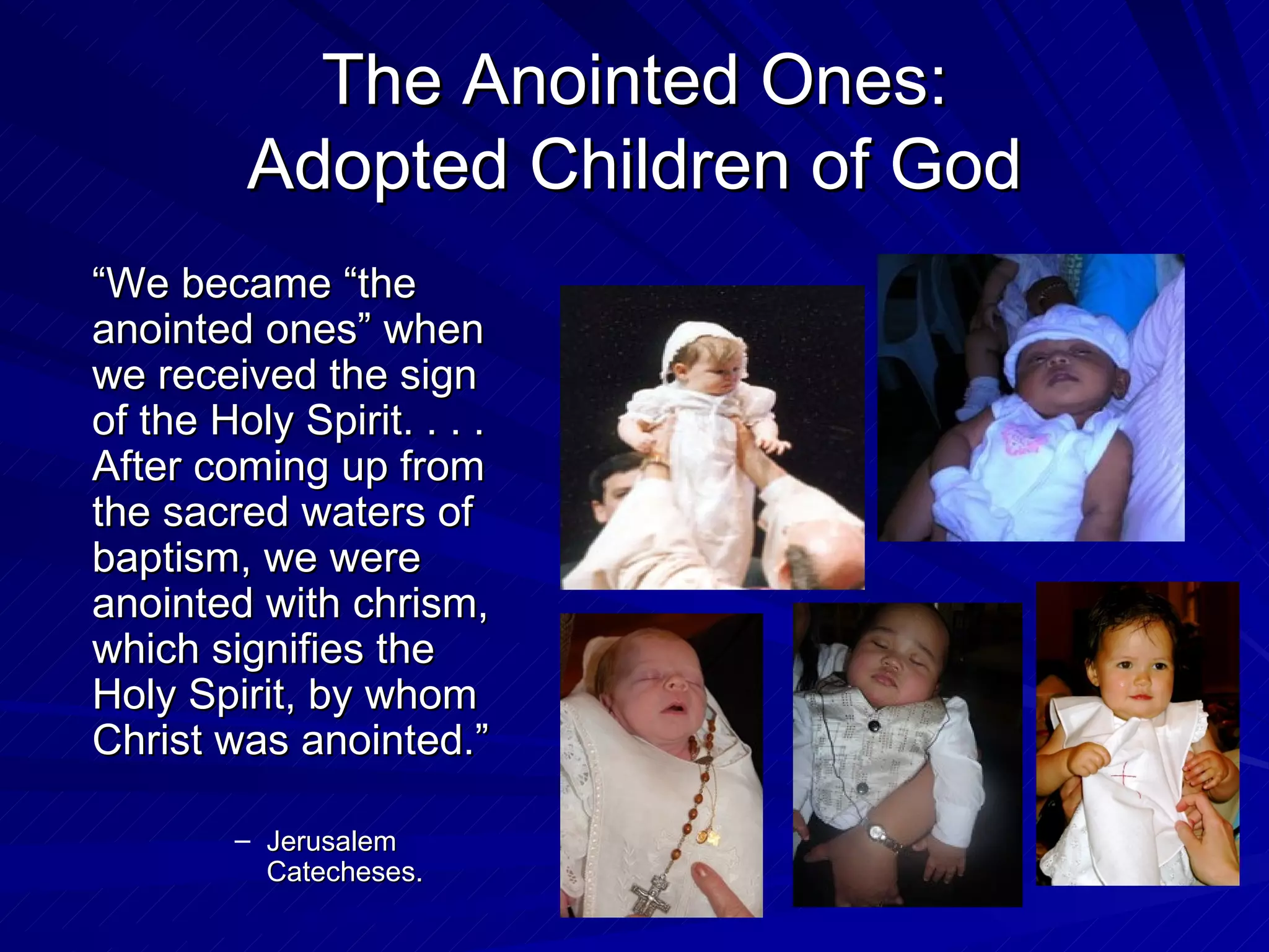The Anointed Ones:
         Adopted Children of God
“We became “the
anointed ones” when
we received the sign
of the Holy Spirit. . . .
After coming up from
the sacred waters of
baptism, we were
anointed with chrism,
which signifies the
Holy Spirit, by whom
Christ was anointed.”

        – Jerusalem
          Catecheses.
 