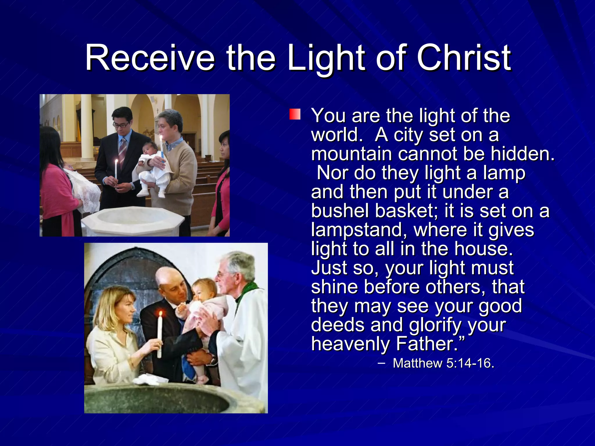 Receive the Light of Christ
              You are the light of the
              world. A city set on a
              mountain cannot be hidden.
               Nor do they light a lamp
              and then put it under a
              bushel basket; it is set on a
              lampstand, where it gives
              light to all in the house.
              Just so, your light must
              shine before others, that
              they may see your good
              deeds and glorify your
              heavenly Father.”
                     – Matthew 5:14-16.
 