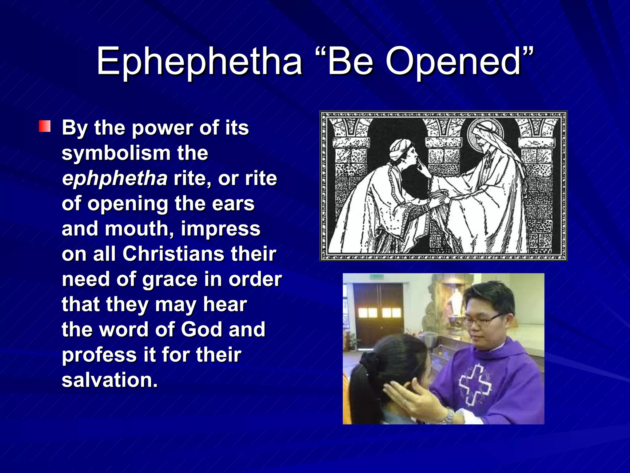 Ephephetha “Be Opened”
By the power of its
symbolism the
ephphetha rite, or rite
of opening the ears
and mouth, impress
on all Christians their
need of grace in order
that they may hear
the word of God and
profess it for their
salvation.
 