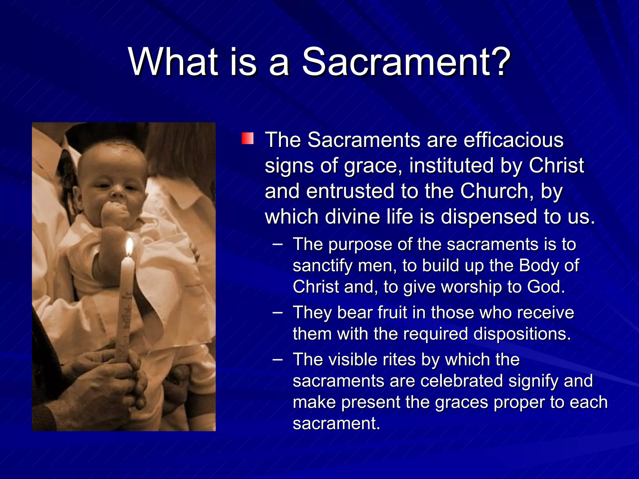 What is a Sacrament?
       The Sacraments are efficacious
       signs of grace, instituted by Christ
       and entrusted to the Church, by
       which divine life is dispensed to us.
       – The purpose of the sacraments is to
         sanctify men, to build up the Body of
         Christ and, to give worship to God.
       – They bear fruit in those who receive
         them with the required dispositions.
       – The visible rites by which the
         sacraments are celebrated signify and
         make present the graces proper to each
         sacrament.
 