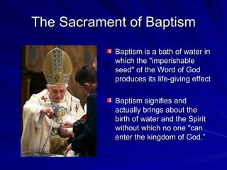 The Sacrament of Baptism
            Baptism is a bath of water in
            which the "imperishable
            seed" of the Word of God
            produces its life-giving effect

            Baptism signifies and
            actually brings about the
            birth of water and the Spirit
            without which no one "can
            enter the kingdom of God.”
 