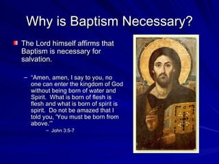 Why is Baptism Necessary?
The Lord himself affirms that
Baptism is necessary for
salvation.

– “Amen, amen, I say to you, no
  one can enter the kingdom of God
  without being born of water and
  Spirit. What is born of flesh is
  flesh and what is born of spirit is
  spirit. Do not be amazed that I
  told you, 'You must be born from
  above.‘”
        – John 3:5-7
 