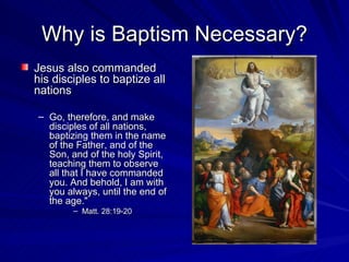 Why is Baptism Necessary?
Jesus also commanded
his disciples to baptize all
nations

– Go, therefore, and make
  disciples of all nations,
  baptizing them in the name
  of the Father, and of the
  Son, and of the holy Spirit,
  teaching them to observe
  all that I have commanded
  you. And behold, I am with
  you always, until the end of
  the age."
        – Matt. 28:19-20
 