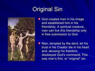 Original Sin
   God created man in his image
   and established him in his
   friendship. A spiritual creature,
   man can live this friendship only
   in free submission to God

   Man, tempted by the devil, let his
   trust in his Creator die in his heart
   and, abusing his freedom,
   disobeyed God's command. This
   was man’s first, or “original” sin.
 