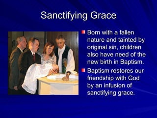 Sanctifying Grace
          Born with a fallen
          nature and tainted by
          original sin, children
          also have need of the
          new birth in Baptism.
          Baptism restores our
          friendship with God
          by an infusion of
          sanctifying grace.
 