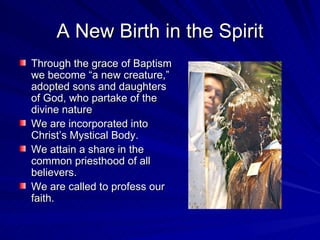 A New Birth in the Spirit
Through the grace of Baptism
we become “a new creature,”
adopted sons and daughters
of God, who partake of the
divine nature
We are incorporated into
Christ’s Mystical Body.
We attain a share in the
common priesthood of all
believers.
We are called to profess our
faith.
 