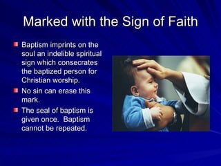 Marked with the Sign of Faith
Baptism imprints on the
soul an indelible spiritual
sign which consecrates
the baptized person for
Christian worship.
No sin can erase this
mark.
The seal of baptism is
given once. Baptism
cannot be repeated.
 