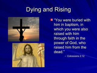Dying and Rising
         “You were buried with
         him in baptism, in
         which you were also
         raised with him
         through faith in the
         power of God, who
         raised him from the
         dead.”
               – Colossians 2:12
 