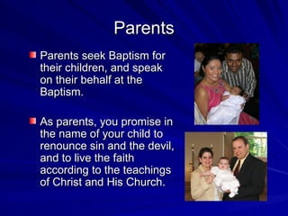 Parents
Parents seek Baptism for
their children, and speak
on their behalf at the
Baptism.

As parents, you promise in
the name of your child to
renounce sin and the devil,
and to live the faith
according to the teachings
of Christ and His Church.
 