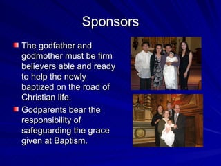 Sponsors
The godfather and
godmother must be firm
believers able and ready
to help the newly
baptized on the road of
Christian life.
Godparents bear the
responsibility of
safeguarding the grace
given at Baptism.
 