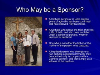 Who May be a Sponsor?
          A Catholic person of at least sixteen
          years of age who has been confirmed
          and has received Holy Eucharist.

          A Catholic who knows the faith and lives
          a life of faith, and who does not labor
          under a canonical penalty, whether
          imposed or declared.

          One who is not either the father or the
          mother of the person to be baptized.

          A baptized person who belongs to a
          non-catholic ecclesial community may
          be admitted only in company with a
          Catholic sponsor, and then simply as a
          witness to the baptism.
 