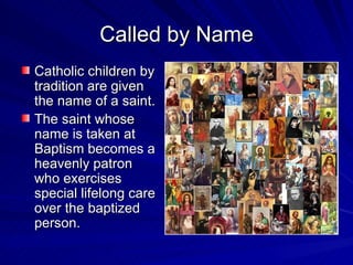 Called by Name
Catholic children by
tradition are given
the name of a saint.
The saint whose
name is taken at
Baptism becomes a
heavenly patron
who exercises
special lifelong care
over the baptized
person.
 