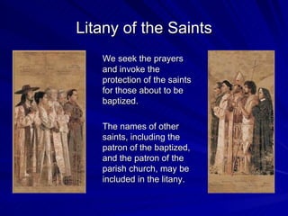 Litany of the Saints
   We seek the prayers
   and invoke the
   protection of the saints
   for those about to be
   baptized.

   The names of other
   saints, including the
   patron of the baptized,
   and the patron of the
   parish church, may be
   included in the litany.
 