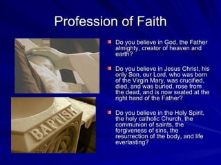 Profession of Faith
          Do you believe in God, the Father
          almighty, creator of heaven and
          earth?

          Do you believe in Jesus Christ, his
          only Son, our Lord, who was born
          of the Virgin Mary, was crucified,
          died, and was buried, rose from
          the dead, and is now seated at the
          right hand of the Father?

          Do you believe in the Holy Spirit,
          the holy catholic Church, the
          communion of saints, the
          forgiveness of sins, the
          resurrection of the body, and life
          everlasting?
 