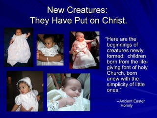 New Creatures:
They Have Put on Christ.
                  “Here are the
                   beginnings of
                   creatures newly
                   formed: children
                   born from the life-
                   giving font of holy
                   Church, born
                   anew with the
                   simplicity of little
                   ones.”

                       --Ancient Easter
                          Homily
 