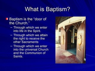 What is Baptism?
Baptism is the “door of
the Church.”
– Through which we enter
  into life in the Spirit.
– Through which we attain
  the right to receive the
  other Sacraments
– Through which we enter
  into the universal Church
  and the Communion of
  Saints.
 