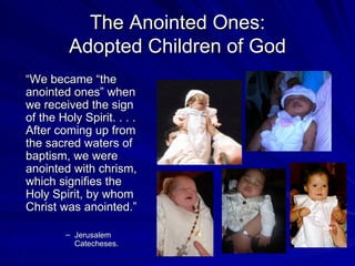 The Anointed Ones:
         Adopted Children of God
“We became “the
anointed ones” when
we received the sign
of the Holy Spirit. . . .
After coming up from
the sacred waters of
baptism, we were
anointed with chrism,
which signifies the
Holy Spirit, by whom
Christ was anointed.”

        – Jerusalem
          Catecheses.
 